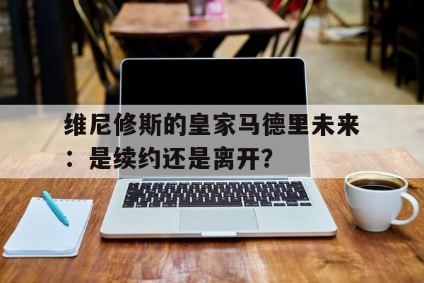 关于维尼修斯的皇家马德里未来：是续约还是离开？的信息