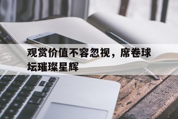 安博体育-观赏价值不容忽视，席卷球坛璀璨星辉(这一脚我踢爆了整个球坛笔趣阁叶辰)