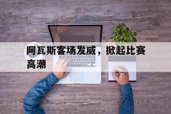 安博体育-阿瓦斯客场发威，掀起比赛高潮(赛高尼嗨铁鸭子哒日文原句)
